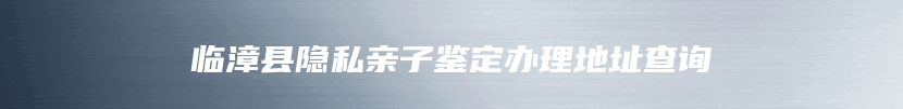 临漳县隐私亲子鉴定办理地址查询