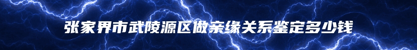 张家界市武陵源区做亲缘关系鉴定多少钱