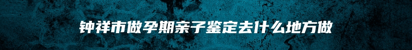 钟祥市做孕期亲子鉴定去什么地方做