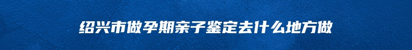 绍兴市做孕期亲子鉴定去什么地方做