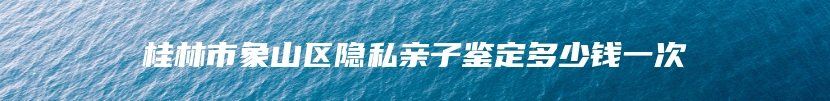 桂林市象山区隐私亲子鉴定多少钱一次
