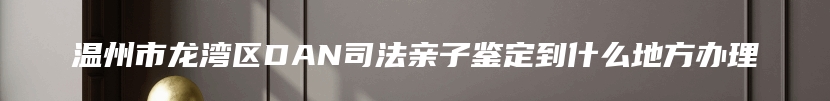 温州市龙湾区DAN司法亲子鉴定到什么地方办理