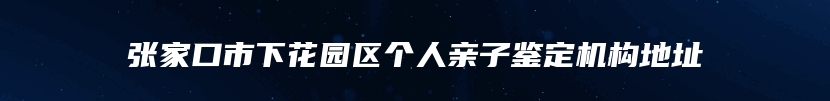 张家口市下花园区个人亲子鉴定机构地址