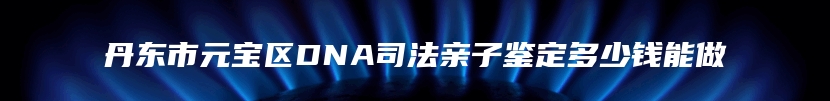 丹东市元宝区DNA司法亲子鉴定多少钱能做