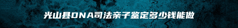 光山县DNA司法亲子鉴定多少钱能做