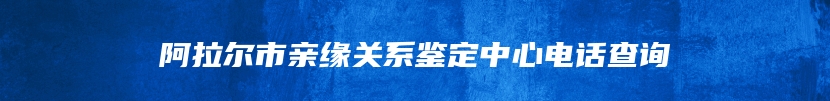 阿拉尔市亲缘关系鉴定中心电话查询