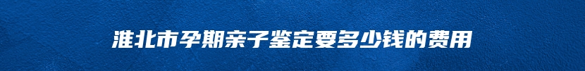 淮北市孕期亲子鉴定要多少钱的费用