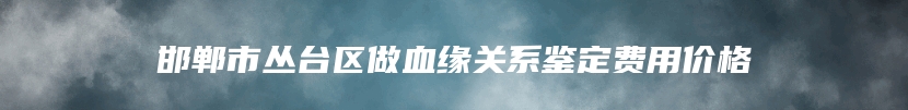 邯郸市丛台区做血缘关系鉴定费用价格