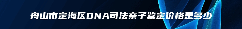 舟山市定海区DNA司法亲子鉴定价格是多少