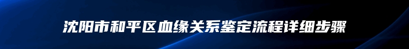 沈阳市和平区血缘关系鉴定流程详细步骤