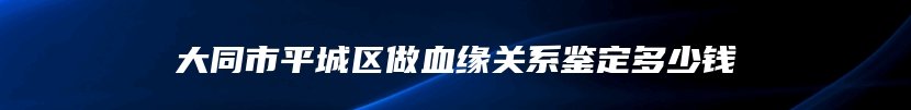 大同市平城区做血缘关系鉴定多少钱