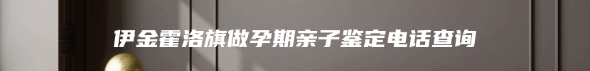 伊金霍洛旗做孕期亲子鉴定电话查询