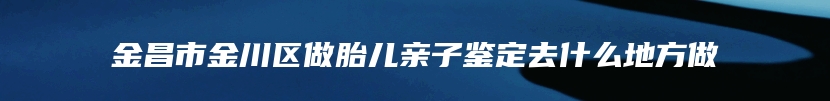 金昌市金川区做胎儿亲子鉴定去什么地方做