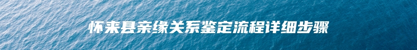 怀来县亲缘关系鉴定流程详细步骤