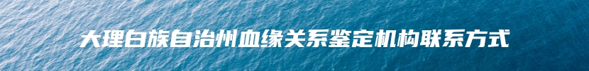 大理白族自治州血缘关系鉴定机构联系方式