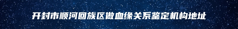 开封市顺河回族区做血缘关系鉴定机构地址