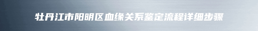 牡丹江市阳明区血缘关系鉴定流程详细步骤