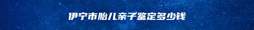 伊宁市胎儿亲子鉴定多少钱