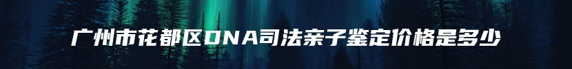 广州市花都区DNA司法亲子鉴定价格是多少