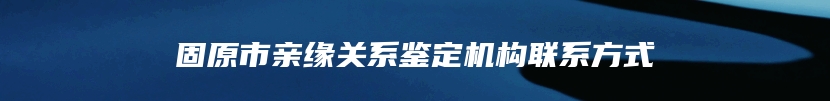 固原市亲缘关系鉴定机构联系方式