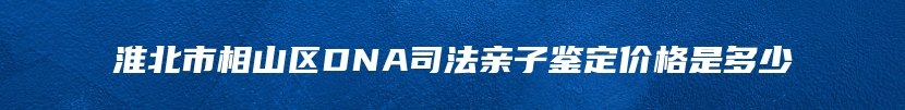 淮北市相山区DNA司法亲子鉴定价格是多少