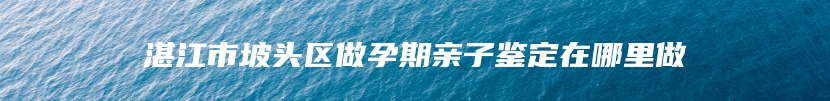 湛江市坡头区做孕期亲子鉴定在哪里做