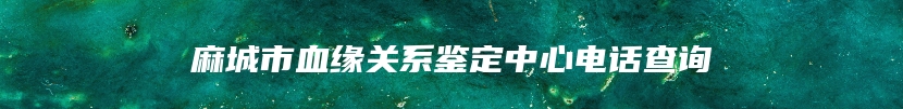 麻城市血缘关系鉴定中心电话查询