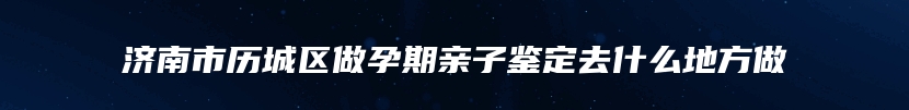 济南市历城区做孕期亲子鉴定去什么地方做