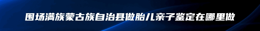 围场满族蒙古族自治县做胎儿亲子鉴定在哪里做