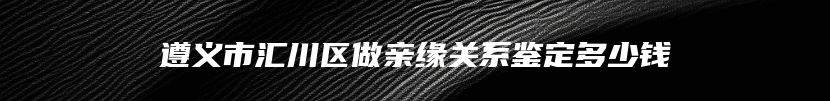 遵义市汇川区做亲缘关系鉴定多少钱