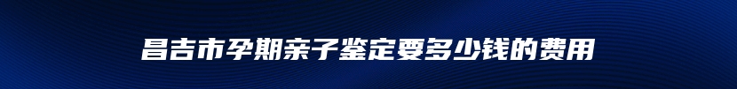 昌吉市孕期亲子鉴定要多少钱的费用