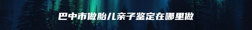 巴中市做胎儿亲子鉴定在哪里做