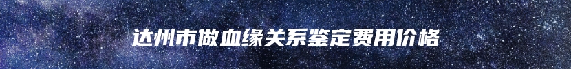 达州市做血缘关系鉴定费用价格