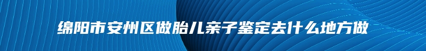 绵阳市安州区做胎儿亲子鉴定去什么地方做