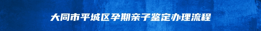 大同市平城区孕期亲子鉴定办理流程