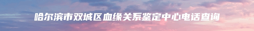 哈尔滨市双城区血缘关系鉴定中心电话查询
