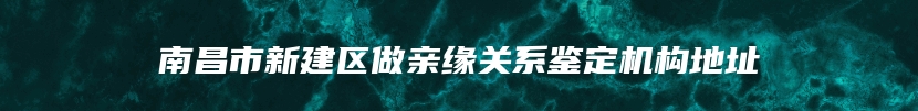 南昌市新建区做亲缘关系鉴定机构地址