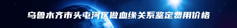 乌鲁木齐市头屯河区做血缘关系鉴定费用价格