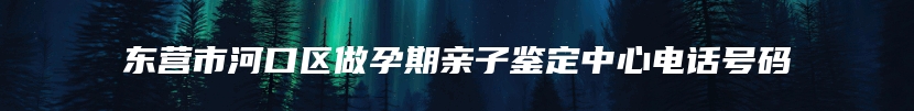 东营市河口区做孕期亲子鉴定中心电话号码