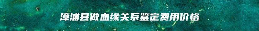 漳浦县做血缘关系鉴定费用价格