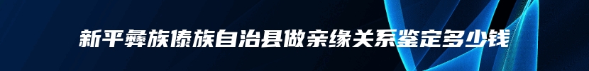 新平彝族傣族自治县做亲缘关系鉴定多少钱