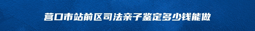 营口市站前区司法亲子鉴定多少钱能做