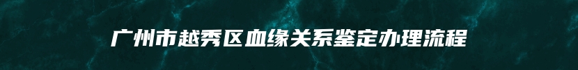 广州市越秀区血缘关系鉴定办理流程