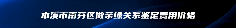 本溪市南芬区做亲缘关系鉴定费用价格