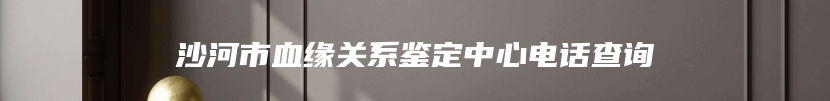 沙河市血缘关系鉴定中心电话查询