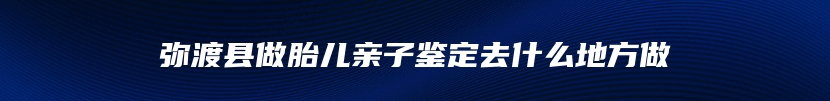 弥渡县做胎儿亲子鉴定去什么地方做