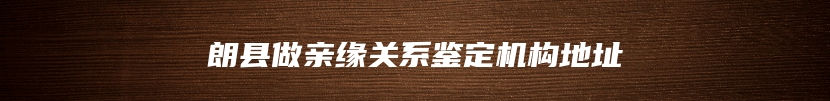 朗县做亲缘关系鉴定机构地址