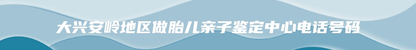 大兴安岭地区做胎儿亲子鉴定中心电话号码