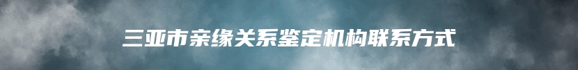 三亚市亲缘关系鉴定机构联系方式