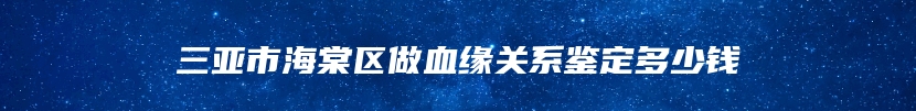 三亚市海棠区做血缘关系鉴定多少钱